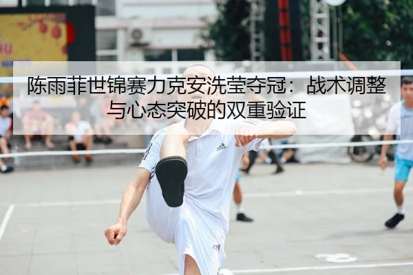 陈雨菲世锦赛力克安洗莹夺冠：战术调整与心态突破的双重验证