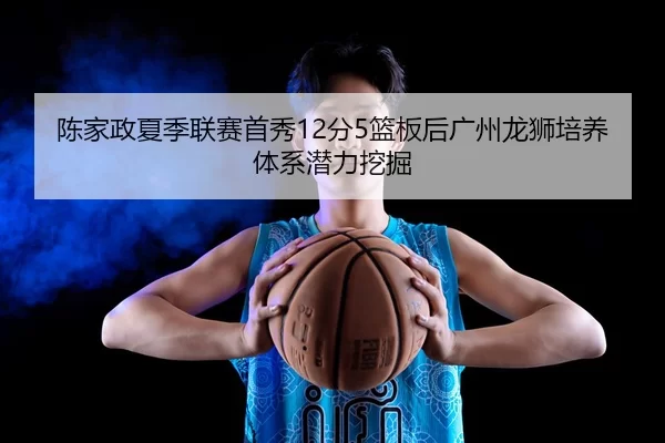 陈家政夏季联赛首秀12分5篮板后广州龙狮培养体系潜力挖掘